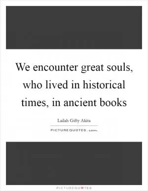 We encounter great souls, who lived in historical times, in ancient books Picture Quote #1