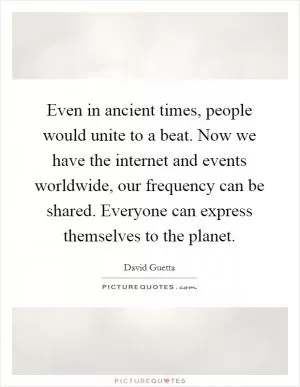 Even in ancient times, people would unite to a beat. Now we have the internet and events worldwide, our frequency can be shared. Everyone can express themselves to the planet Picture Quote #1