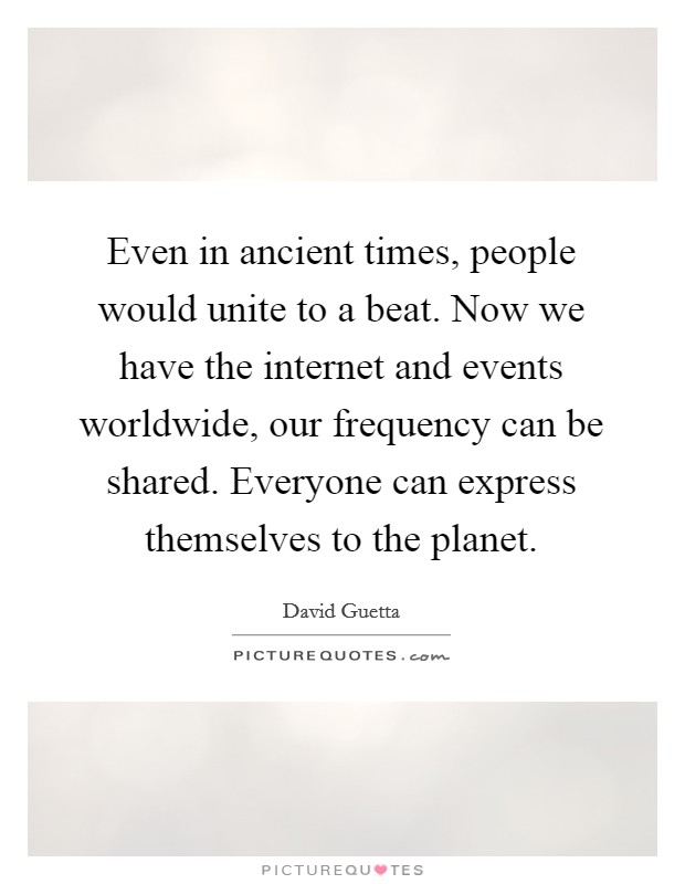 Even in ancient times, people would unite to a beat. Now we have the internet and events worldwide, our frequency can be shared. Everyone can express themselves to the planet. Picture Quote #1