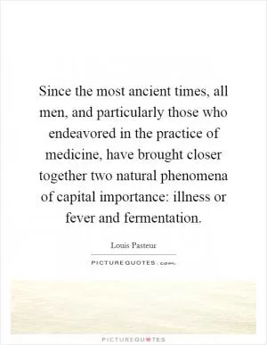 Since the most ancient times, all men, and particularly those who endeavored in the practice of medicine, have brought closer together two natural phenomena of capital importance: illness or fever and fermentation Picture Quote #1