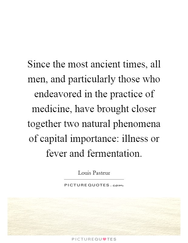Since the most ancient times, all men, and particularly those who endeavored in the practice of medicine, have brought closer together two natural phenomena of capital importance: illness or fever and fermentation. Picture Quote #1