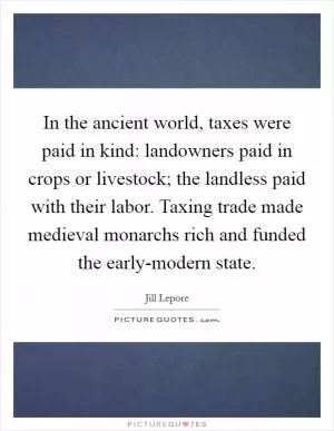 In the ancient world, taxes were paid in kind: landowners paid in crops or livestock; the landless paid with their labor. Taxing trade made medieval monarchs rich and funded the early-modern state Picture Quote #1