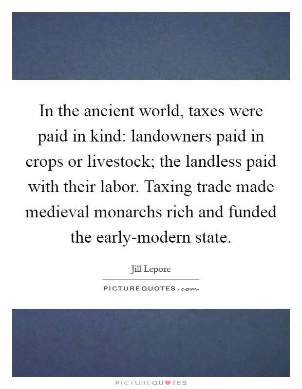 In the ancient world, taxes were paid in kind: landowners paid in crops or livestock; the landless paid with their labor. Taxing trade made medieval monarchs rich and funded the early-modern state. Picture Quote #1