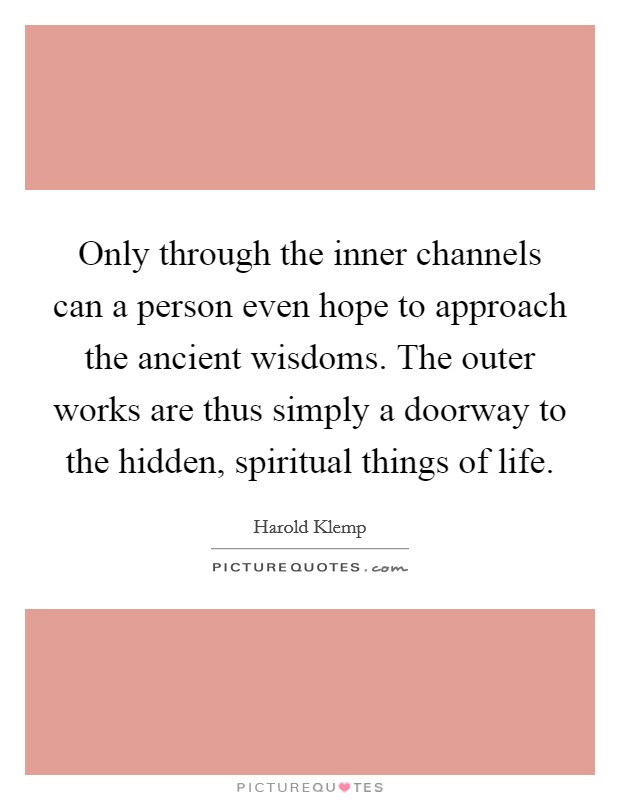 Only through the inner channels can a person even hope to approach the ancient wisdoms. The outer works are thus simply a doorway to the hidden, spiritual things of life. Picture Quote #1