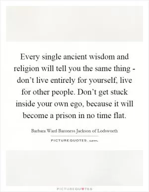 Every single ancient wisdom and religion will tell you the same thing - don’t live entirely for yourself, live for other people. Don’t get stuck inside your own ego, because it will become a prison in no time flat Picture Quote #1