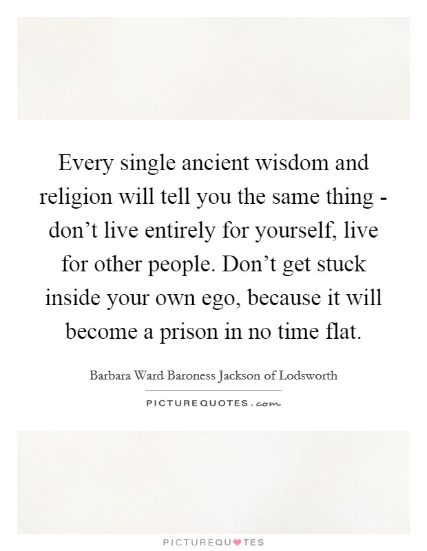Every single ancient wisdom and religion will tell you the same thing - don't live entirely for yourself, live for other people. Don't get stuck inside your own ego, because it will become a prison in no time flat. Picture Quote #1