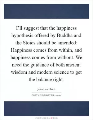 I’ll suggest that the happiness hypothesis offered by Buddha and the Stoics should be amended: Happiness comes from within, and happiness comes from without. We need the guidance of both ancient wisdom and modern science to get the balance right Picture Quote #1