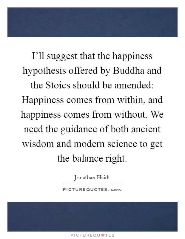 I'll suggest that the happiness hypothesis offered by Buddha and the Stoics should be amended: Happiness comes from within, and happiness comes from without. We need the guidance of both ancient wisdom and modern science to get the balance right. Picture Quote #1