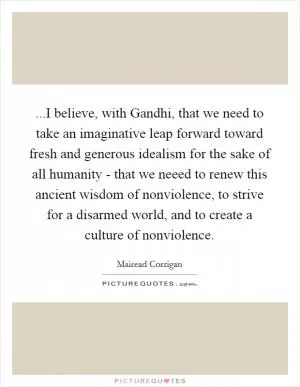 ...I believe, with Gandhi, that we need to take an imaginative leap forward toward fresh and generous idealism for the sake of all humanity - that we neeed to renew this ancient wisdom of nonviolence, to strive for a disarmed world, and to create a culture of nonviolence Picture Quote #1