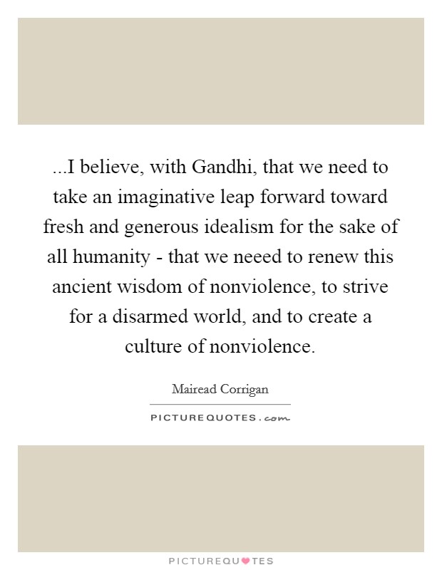 ...I believe, with Gandhi, that we need to take an imaginative leap forward toward fresh and generous idealism for the sake of all humanity - that we neeed to renew this ancient wisdom of nonviolence, to strive for a disarmed world, and to create a culture of nonviolence. Picture Quote #1