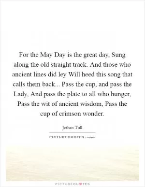 For the May Day is the great day, Sung along the old straight track. And those who ancient lines did ley Will heed this song that calls them back... Pass the cup, and pass the Lady, And pass the plate to all who hunger, Pass the wit of ancient wisdom, Pass the cup of crimson wonder Picture Quote #1
