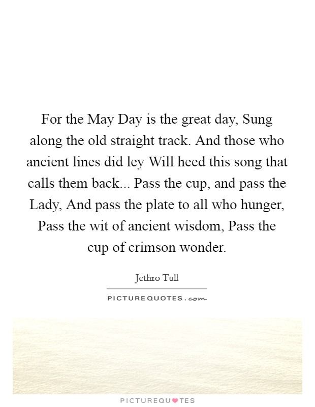 For the May Day is the great day, Sung along the old straight track. And those who ancient lines did ley Will heed this song that calls them back... Pass the cup, and pass the Lady, And pass the plate to all who hunger, Pass the wit of ancient wisdom, Pass the cup of crimson wonder. Picture Quote #1