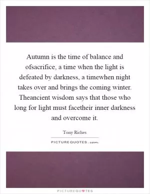 Autumn is the time of balance and ofsacrifice, a time when the light is defeated by darkness, a timewhen night takes over and brings the coming winter. Theancient wisdom says that those who long for light must facetheir inner darkness and overcome it Picture Quote #1