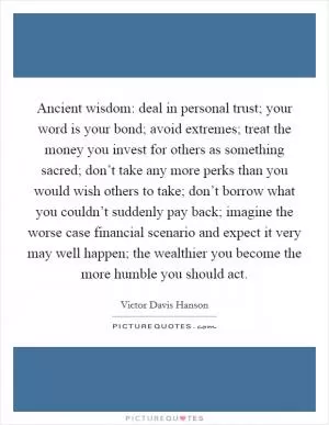 Ancient wisdom: deal in personal trust; your word is your bond; avoid extremes; treat the money you invest for others as something sacred; don’t take any more perks than you would wish others to take; don’t borrow what you couldn’t suddenly pay back; imagine the worse case financial scenario and expect it very may well happen; the wealthier you become the more humble you should act Picture Quote #1