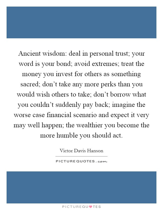 Ancient wisdom: deal in personal trust; your word is your bond; avoid extremes; treat the money you invest for others as something sacred; don't take any more perks than you would wish others to take; don't borrow what you couldn't suddenly pay back; imagine the worse case financial scenario and expect it very may well happen; the wealthier you become the more humble you should act. Picture Quote #1