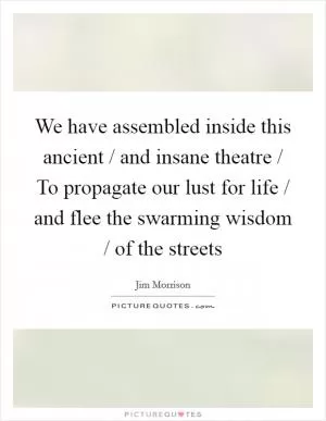 We have assembled inside this ancient / and insane theatre / To propagate our lust for life / and flee the swarming wisdom / of the streets Picture Quote #1