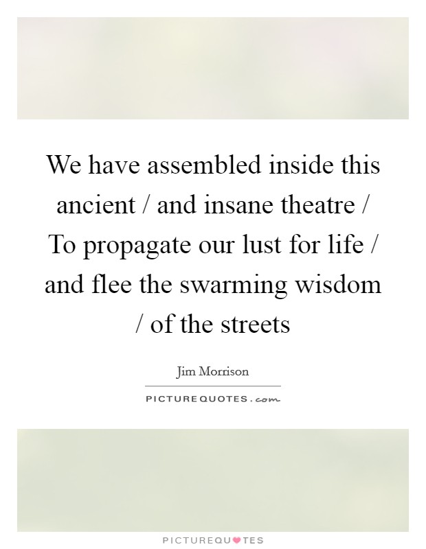 We have assembled inside this ancient / and insane theatre / To propagate our lust for life / and flee the swarming wisdom / of the streets Picture Quote #1