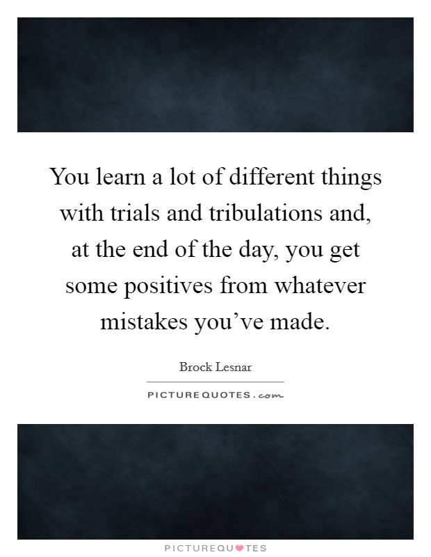 You learn a lot of different things with trials and tribulations and, at the end of the day, you get some positives from whatever mistakes you've made. Picture Quote #1