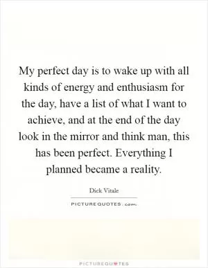 My perfect day is to wake up with all kinds of energy and enthusiasm for the day, have a list of what I want to achieve, and at the end of the day look in the mirror and think man, this has been perfect. Everything I planned became a reality Picture Quote #1