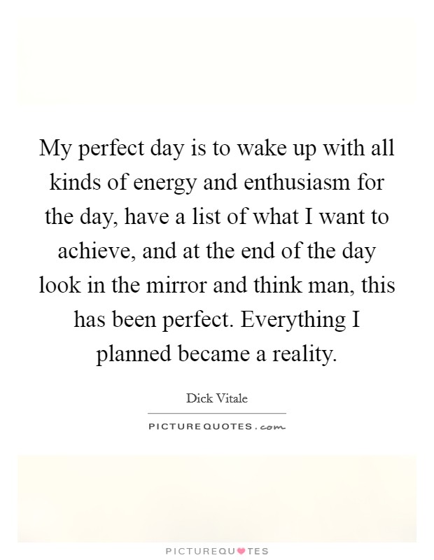 My perfect day is to wake up with all kinds of energy and enthusiasm for the day, have a list of what I want to achieve, and at the end of the day look in the mirror and think man, this has been perfect. Everything I planned became a reality. Picture Quote #1