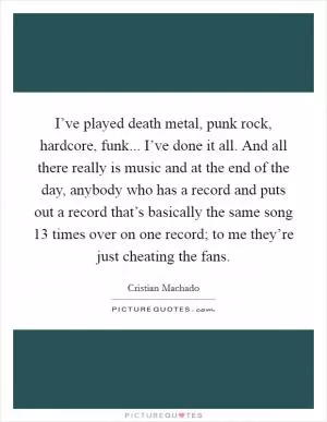 I’ve played death metal, punk rock, hardcore, funk... I’ve done it all. And all there really is music and at the end of the day, anybody who has a record and puts out a record that’s basically the same song 13 times over on one record; to me they’re just cheating the fans Picture Quote #1
