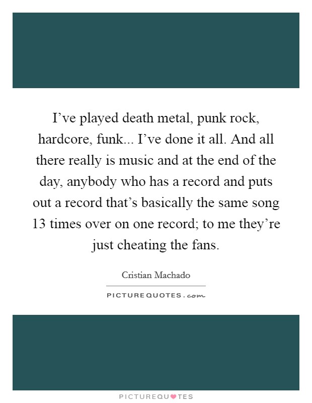 I've played death metal, punk rock, hardcore, funk... I've done it all. And all there really is music and at the end of the day, anybody who has a record and puts out a record that's basically the same song 13 times over on one record; to me they're just cheating the fans. Picture Quote #1