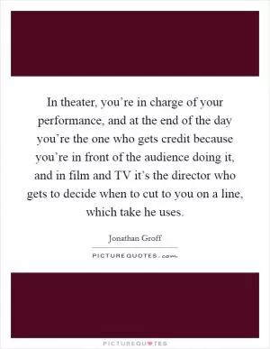 In theater, you’re in charge of your performance, and at the end of the day you’re the one who gets credit because you’re in front of the audience doing it, and in film and TV it’s the director who gets to decide when to cut to you on a line, which take he uses Picture Quote #1
