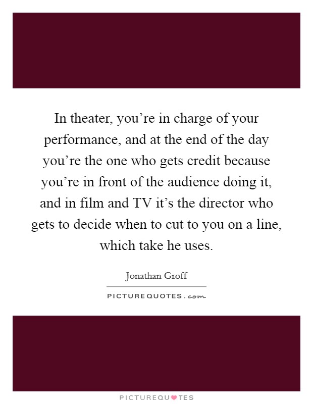 In theater, you're in charge of your performance, and at the end of the day you're the one who gets credit because you're in front of the audience doing it, and in film and TV it's the director who gets to decide when to cut to you on a line, which take he uses. Picture Quote #1