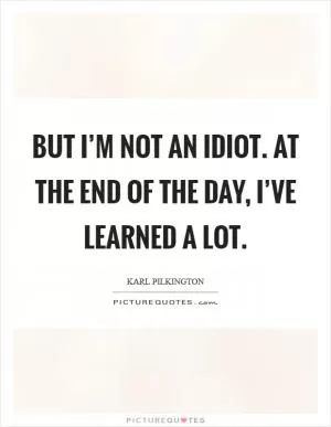 But I’m not an idiot. At the end of the day, I’ve learned a lot Picture Quote #1