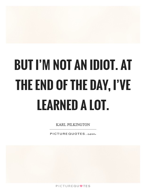But I'm not an idiot. At the end of the day, I've learned a lot. Picture Quote #1