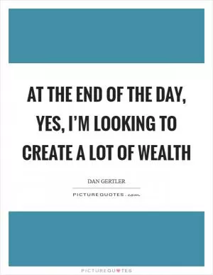 At the end of the day, yes, I’m looking to create a lot of wealth Picture Quote #1