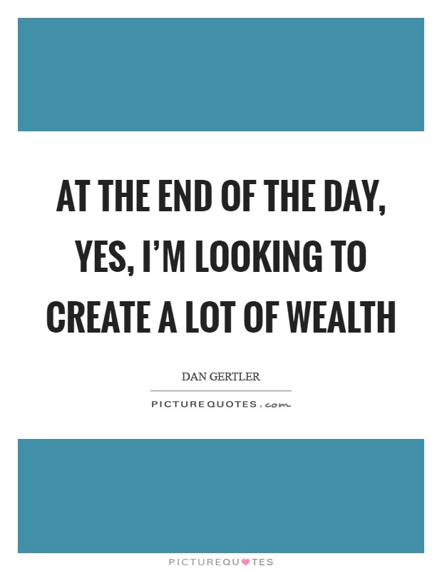 At the end of the day, yes, I'm looking to create a lot of wealth Picture Quote #1