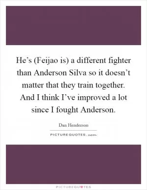 He’s (Feijao is) a different fighter than Anderson Silva so it doesn’t matter that they train together. And I think I’ve improved a lot since I fought Anderson Picture Quote #1