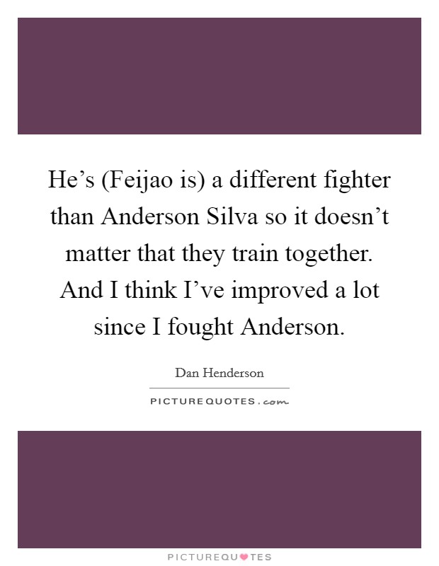 He's (Feijao is) a different fighter than Anderson Silva so it doesn't matter that they train together. And I think I've improved a lot since I fought Anderson. Picture Quote #1