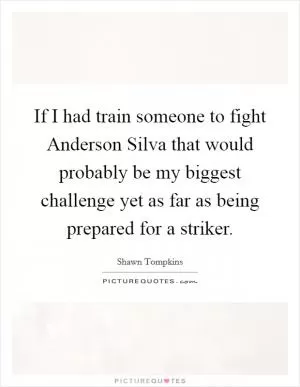 If I had train someone to fight Anderson Silva that would probably be my biggest challenge yet as far as being prepared for a striker Picture Quote #1