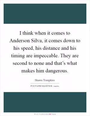 I think when it comes to Anderson Silva, it comes down to his speed, his distance and his timing are impeccable. They are second to none and that’s what makes him dangerous Picture Quote #1