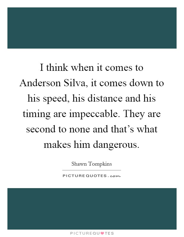 I think when it comes to Anderson Silva, it comes down to his speed, his distance and his timing are impeccable. They are second to none and that's what makes him dangerous. Picture Quote #1
