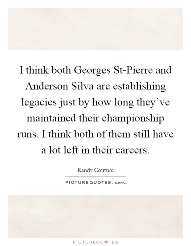 I think both Georges St-Pierre and Anderson Silva are establishing legacies just by how long they've maintained their championship runs. I think both of them still have a lot left in their careers. Picture Quote #1