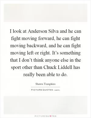 I look at Anderson Silva and he can fight moving forward, he can fight moving backward, and he can fight moving left or right. It’s something that I don’t think anyone else in the sport other than Chuck Liddell has really been able to do Picture Quote #1