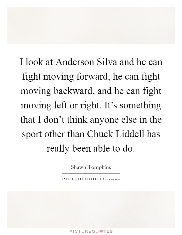 I look at Anderson Silva and he can fight moving forward, he can fight moving backward, and he can fight moving left or right. It's something that I don't think anyone else in the sport other than Chuck Liddell has really been able to do. Picture Quote #1