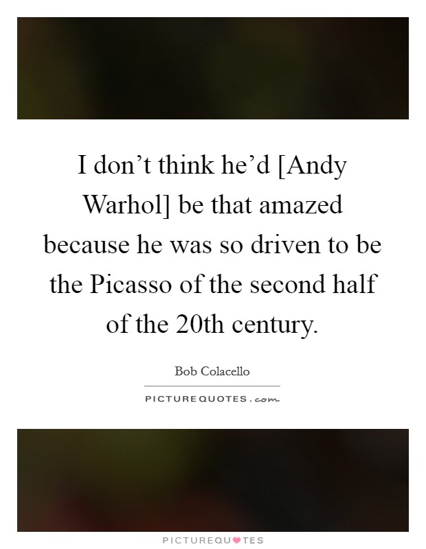I don't think he'd [Andy Warhol] be that amazed because he was so driven to be the Picasso of the second half of the 20th century. Picture Quote #1