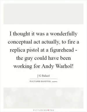 I thought it was a wonderfully conceptual act actually, to fire a replica pistol at a figurehead - the guy could have been working for Andy Warhol! Picture Quote #1