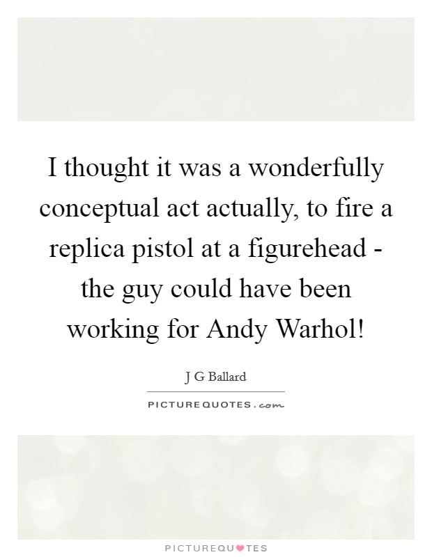 I thought it was a wonderfully conceptual act actually, to fire a replica pistol at a figurehead - the guy could have been working for Andy Warhol! Picture Quote #1