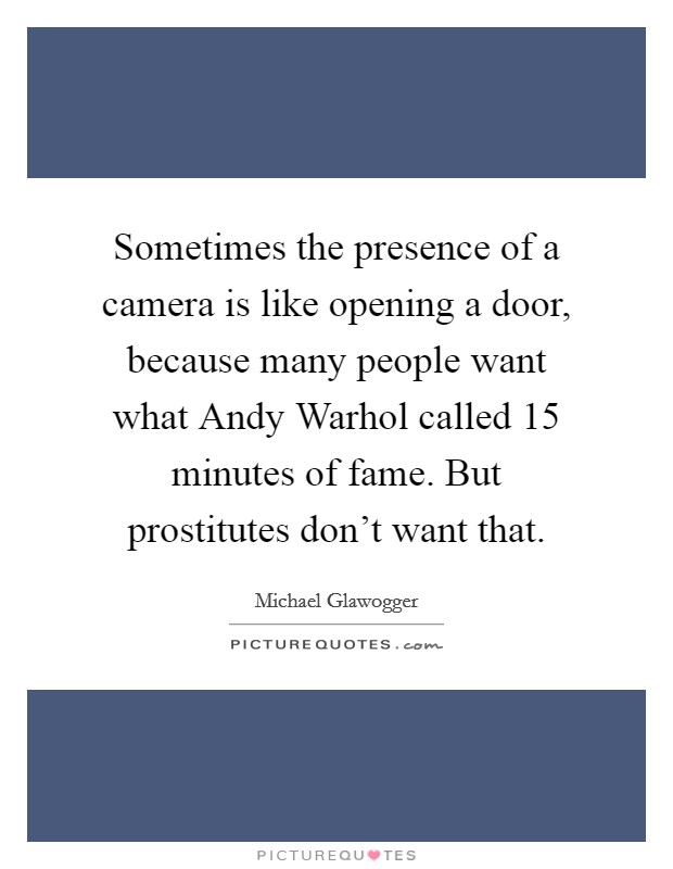 Sometimes the presence of a camera is like opening a door, because many people want what Andy Warhol called 15 minutes of fame. But prostitutes don't want that. Picture Quote #1