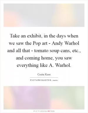 Take an exhibit, in the days when we saw the Pop art - Andy Warhol and all that - tomato soup cans, etc., and coming home, you saw everything like A. Warhol Picture Quote #1