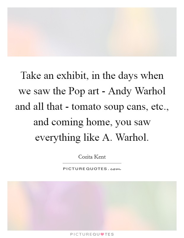 Take an exhibit, in the days when we saw the Pop art - Andy Warhol and all that - tomato soup cans, etc., and coming home, you saw everything like A. Warhol. Picture Quote #1