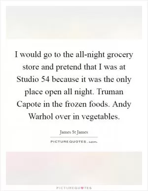 I would go to the all-night grocery store and pretend that I was at Studio 54 because it was the only place open all night. Truman Capote in the frozen foods. Andy Warhol over in vegetables Picture Quote #1