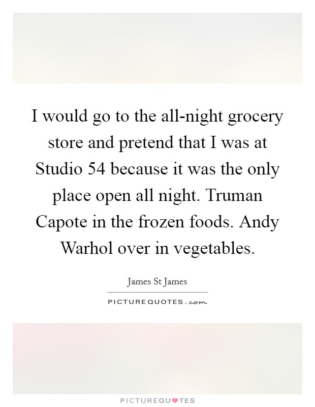 I would go to the all-night grocery store and pretend that I was at Studio 54 because it was the only place open all night. Truman Capote in the frozen foods. Andy Warhol over in vegetables. Picture Quote #1