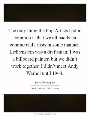 The only thing the Pop Artists had in common is that we all had been commercial artists in some manner. Lichtenstein was a draftsman; I was a billboard painter, but we didn’t work together. I didn’t meet Andy Warhol until 1964 Picture Quote #1