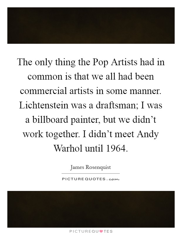 The only thing the Pop Artists had in common is that we all had been commercial artists in some manner. Lichtenstein was a draftsman; I was a billboard painter, but we didn't work together. I didn't meet Andy Warhol until 1964. Picture Quote #1